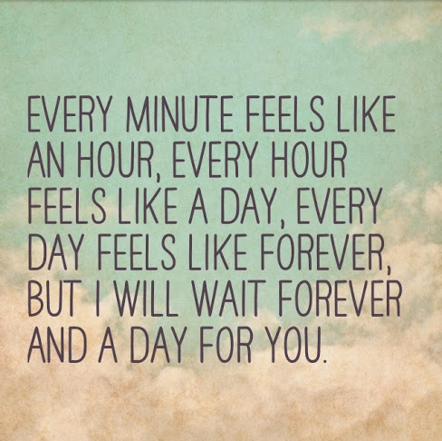 Every minute feels like an hour, every hour feels like a day, every day feels like forever, but I will wait forever and a day for you.